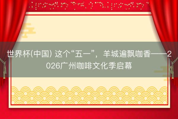 世界杯(中国) 这个“五一”,羊城遍飘咖香——2026广州咖啡文化季启幕