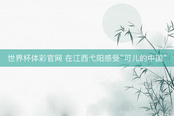 世界杯体彩官网 在江西弋阳感受“可儿的中国”