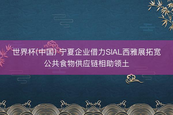 世界杯(中国) 宁夏企业借力SIAL西雅展拓宽公共食物供应链相助领土