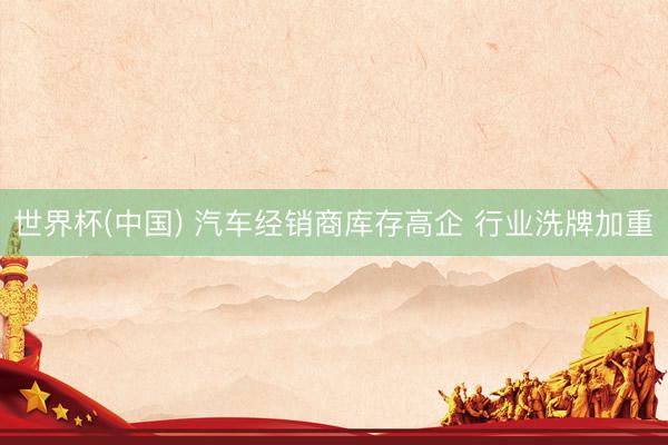 世界杯(中国) 汽车经销商库存高企 行业洗牌加重