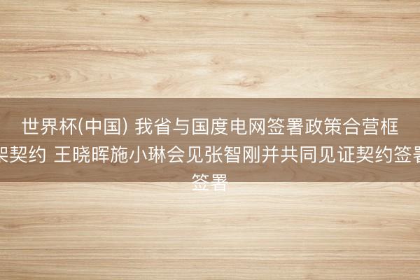 世界杯(中国) 我省与国度电网签署政策合营框架契约 王晓晖施小琳会见张智刚并共同见证契约签署