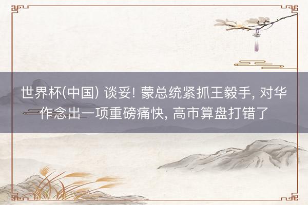 世界杯(中国) 谈妥! 蒙总统紧抓王毅手， 对华作念出一项重磅痛快， 高市算盘打错了