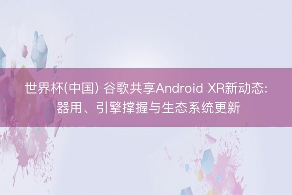 世界杯(中国) 谷歌共享Android XR新动态: 器用、引擎撑握与生态系统更新