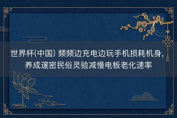 世界杯(中国) 频频边充电边玩手机损耗机身， 养成邃密民俗灵验减慢电板老化速率