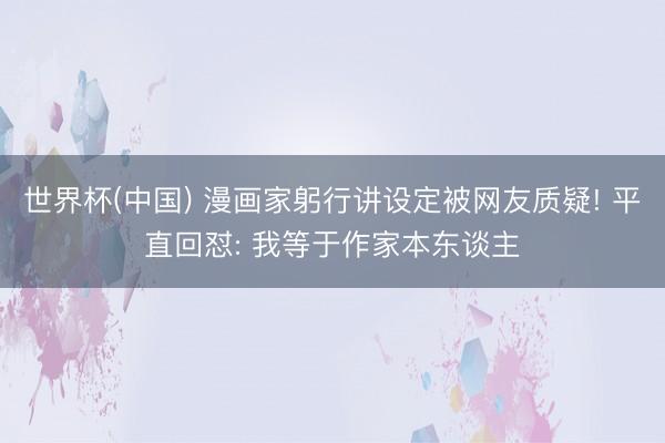 世界杯(中国) 漫画家躬行讲设定被网友质疑! 平直回怼: 我等于作家本东谈主