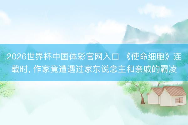 2026世界杯中国体彩官网入口 《使命细胞》连载时， 作家竟遭遇过家东说念主和亲戚的霸凌