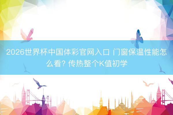 2026世界杯中国体彩官网入口 门窗保温性能怎么看? 传热整个K值初学