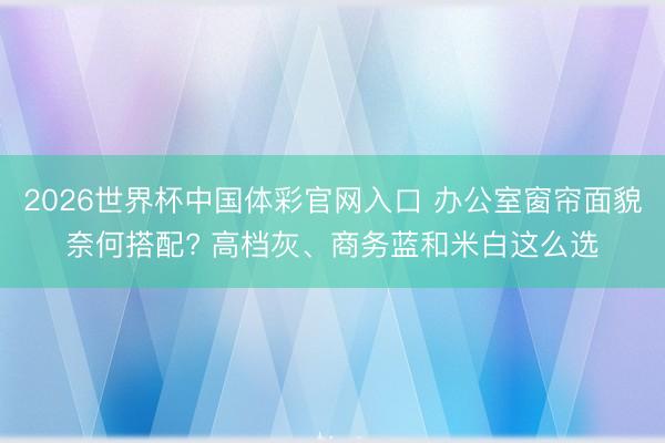 2026世界杯中国体彩官网入口 办公室窗帘面貌奈何搭配? 高档灰、商务蓝和米白这么选